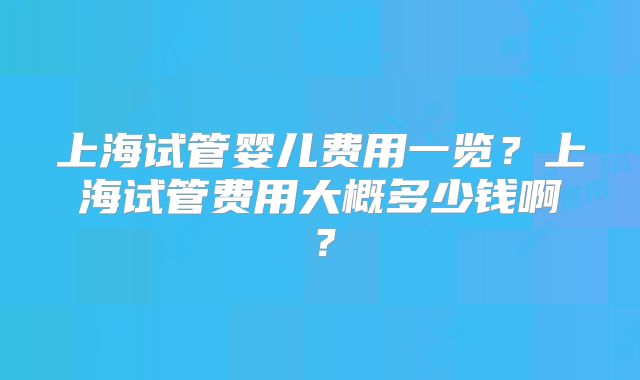 上海试管婴儿费用一览？上海试管费用大概多少钱啊？
