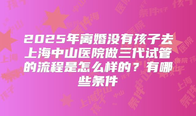 2025年离婚没有孩子去上海中山医院做三代试管的流程是怎么样的？有哪些条件