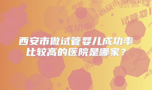 西安市做试管婴儿成功率比较高的医院是哪家？