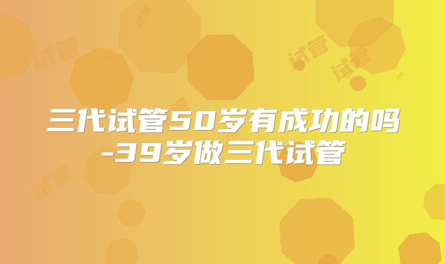 三代试管50岁有成功的吗-39岁做三代试管