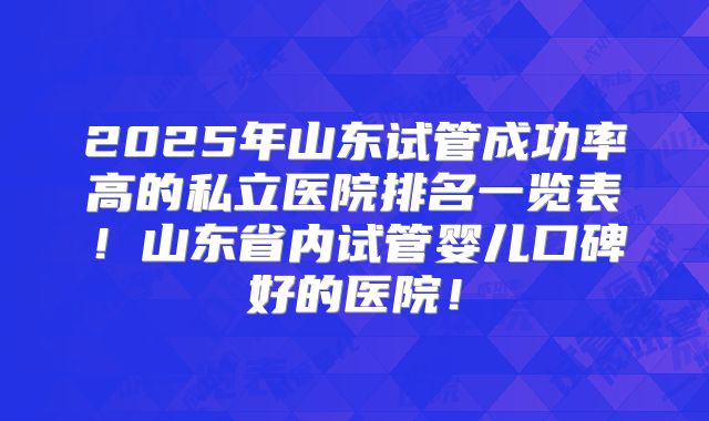 2025年山东试管成功率高的私立医院排名一览表！山东省内试管婴儿口碑好的医院！