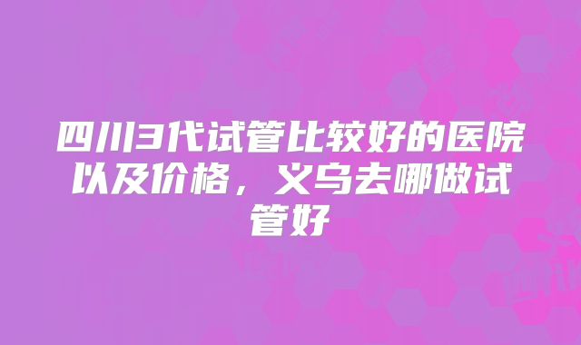 四川3代试管比较好的医院以及价格,义乌去哪做试管好