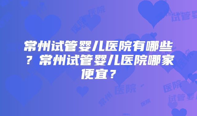 常州试管婴儿医院有哪些?常州试管婴儿医院哪家便宜?