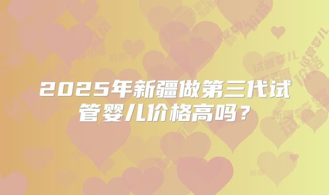 2025年新疆做第三代试管婴儿价格高吗?