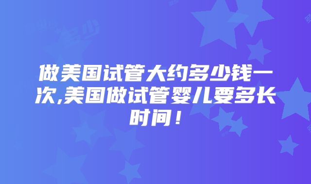 做美国试管大约多少钱一次,美国做试管婴儿要多长时间！