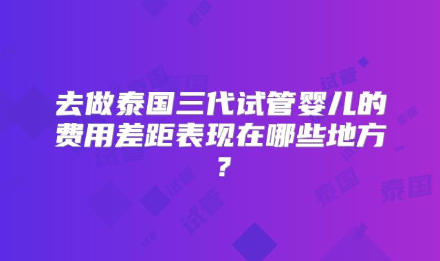 去做泰国三代试管婴儿的费用差距表现在哪些地方？
