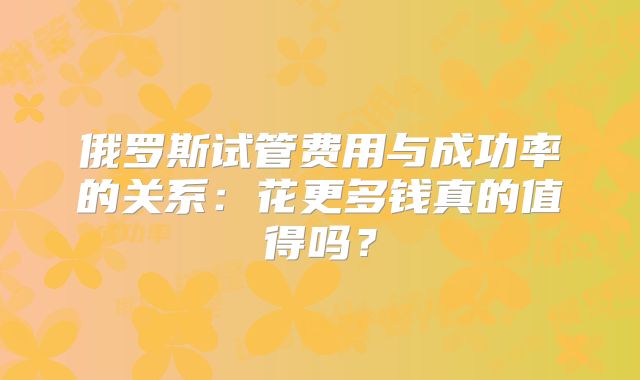 俄罗斯试管费用与成功率的关系:花更多钱真的值得吗?