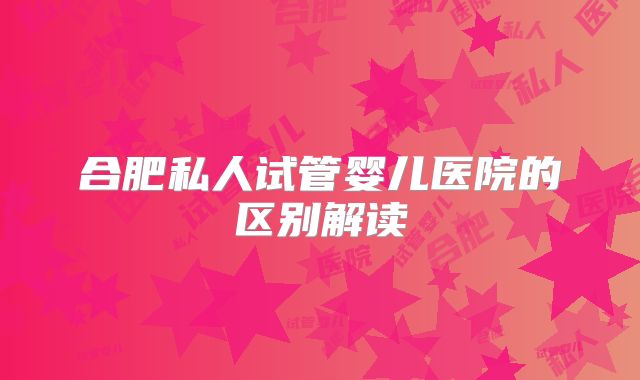 合肥私人试管婴儿医院的区别解读