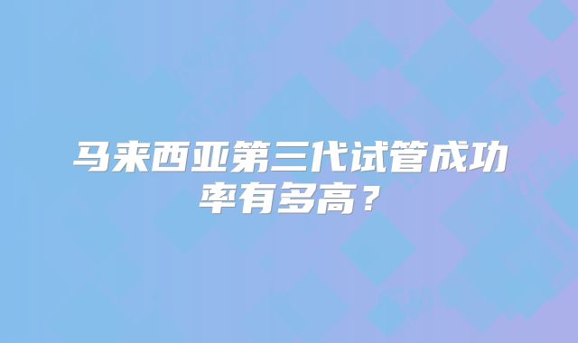 马来西亚第三代试管成功率有多高？