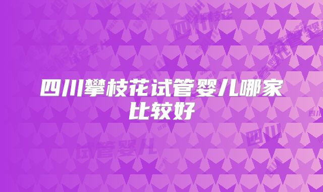 四川攀枝花试管婴儿哪家比较好