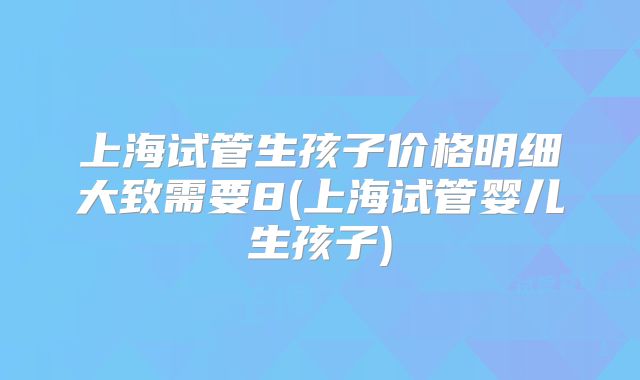 上海试管生孩子价格明细大致需要8(上海试管婴儿生孩子)