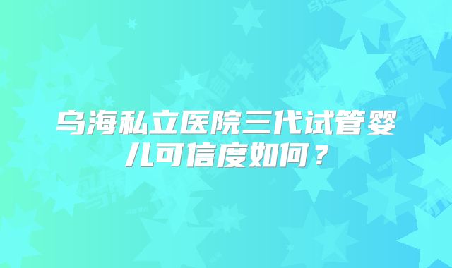 乌海私立医院三代试管婴儿可信度如何？