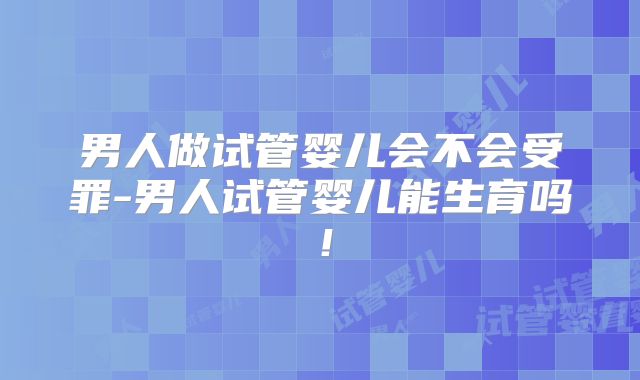 男人做试管婴儿会不会受罪-男人试管婴儿能生育吗！