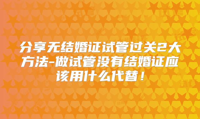 分享无结婚证试管过关2大方法-做试管没有结婚证应该用什么代替!