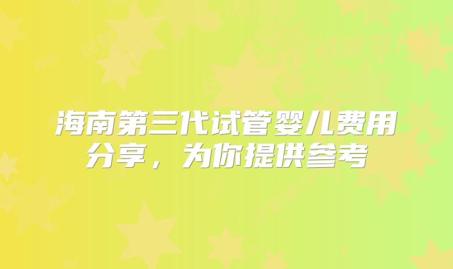 海南第三代试管婴儿费用分享,为你提供参考