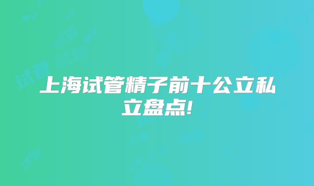 上海试管精子前十公立私立盘点!