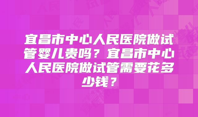 宜昌市中心人民医院做试管婴儿贵吗?宜昌市中心人民医院做试管需要花多少钱?
