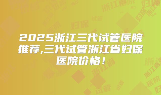 2025浙江三代试管医院推荐,三代试管浙江省妇保医院价格!