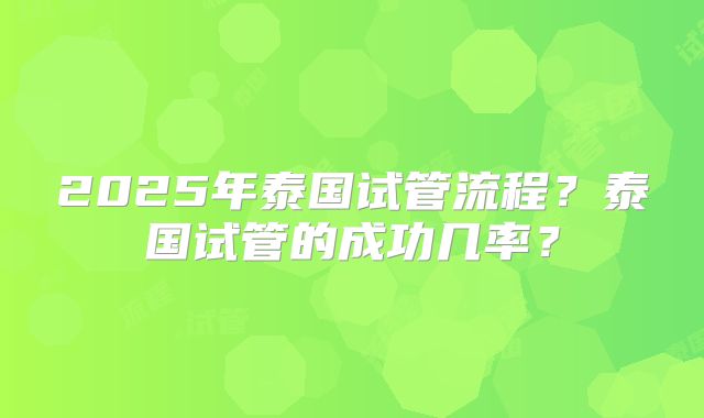 2025年泰国试管流程？泰国试管的成功几率？
