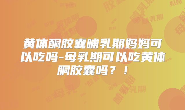 黄体酮胶囊哺乳期妈妈可以吃吗-母乳期可以吃黄体胴胶囊吗？！