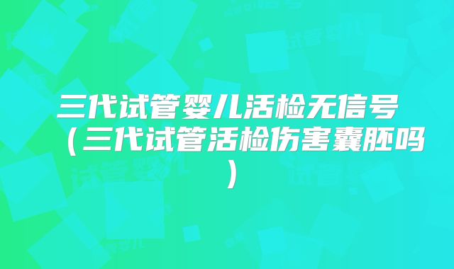 三代试管婴儿活检无信号（三代试管活检伤害囊胚吗）