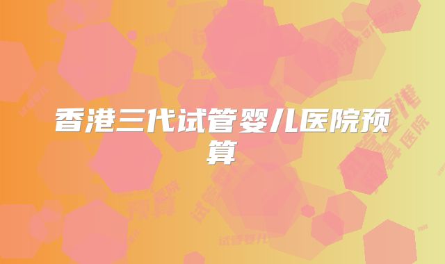 香港三代试管婴儿医院预算