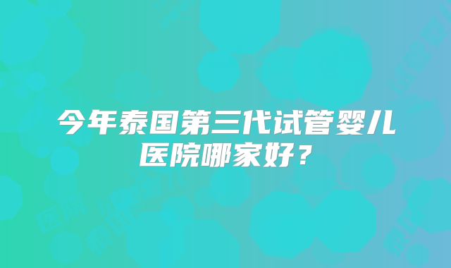 今年泰国第三代试管婴儿医院哪家好？