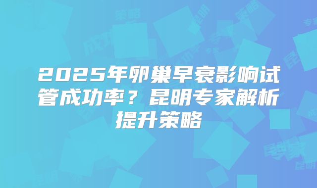 2025年卵巢早衰影响试管成功率?昆明专家解析提升策略