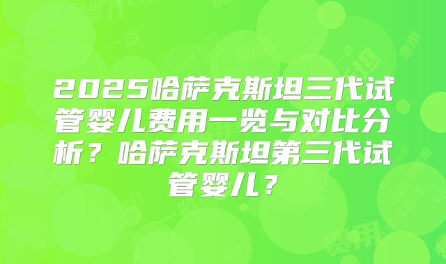 2025哈萨克斯坦三代试管婴儿费用一览与对比分析？哈萨克斯坦第三代试管婴儿？