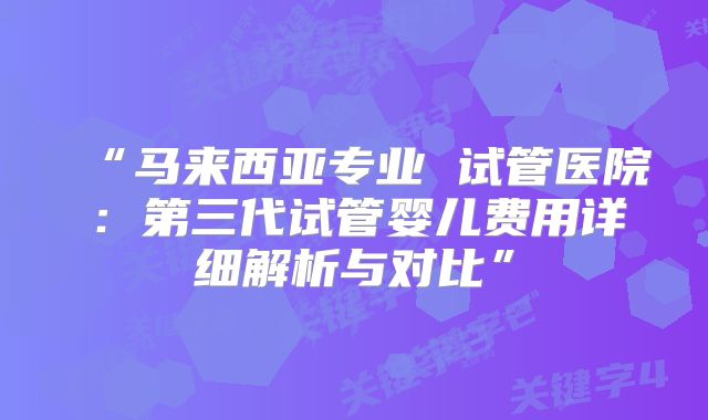 “马来西亚专业 试管医院：第三代试管婴儿费用详细解析与对比”