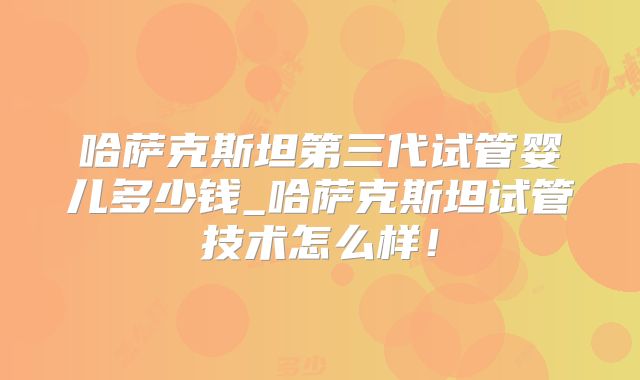 哈萨克斯坦第三代试管婴儿多少钱_哈萨克斯坦试管技术怎么样！