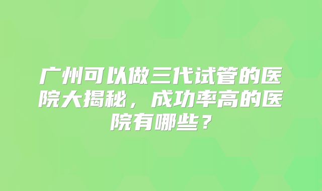 广州可以做三代试管的医院大揭秘,成功率高的医院有哪些?