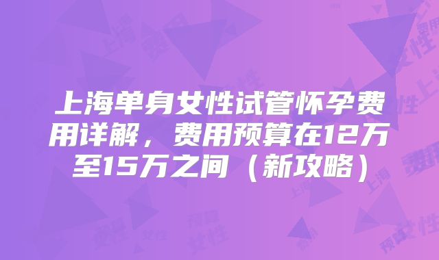 上海单身女性试管怀孕费用详解，费用预算在12万至15万之间（新攻略）