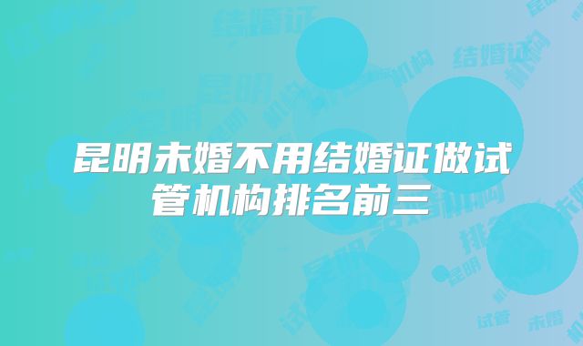 昆明未婚不用结婚证做试管机构排名前三