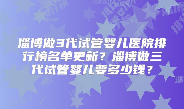 淄博做3代试管婴儿医院排行榜名单更新？淄博做三代试管婴儿要多少钱？