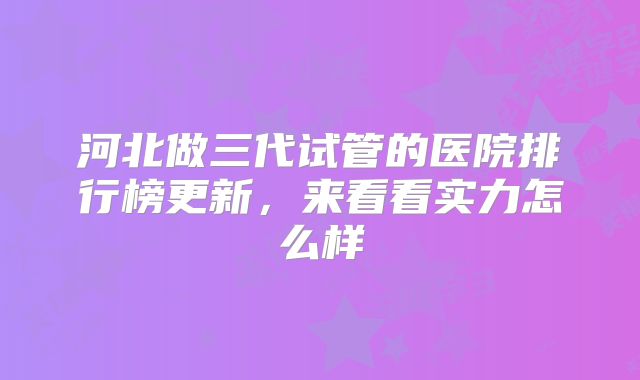 河北做三代试管的医院排行榜更新，来看看实力怎么样