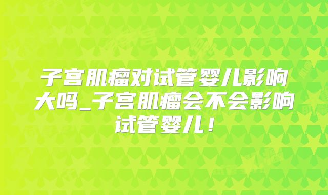 子宫肌瘤对试管婴儿影响大吗_子宫肌瘤会不会影响试管婴儿！