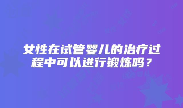 女性在试管婴儿的治疗过程中可以进行锻炼吗？