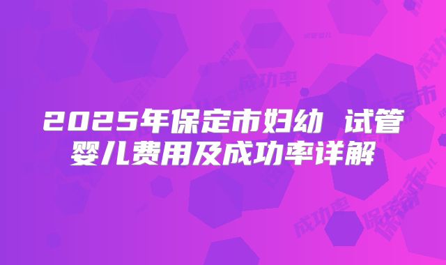 2025年保定市妇幼 试管婴儿费用及成功率详解