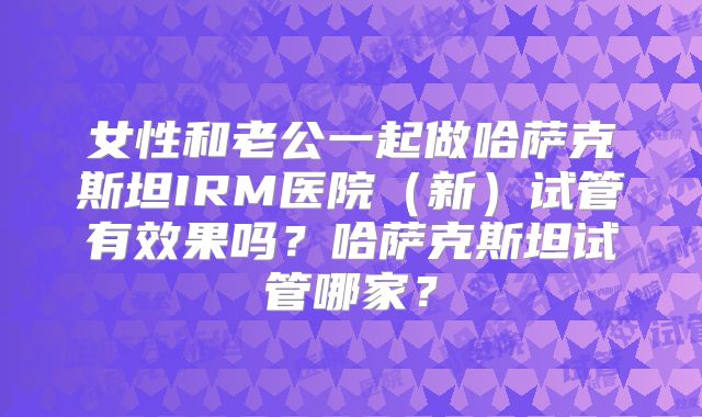 女性和老公一起做哈萨克斯坦IRM医院（新）试管有效果吗？哈萨克斯坦试管哪家？