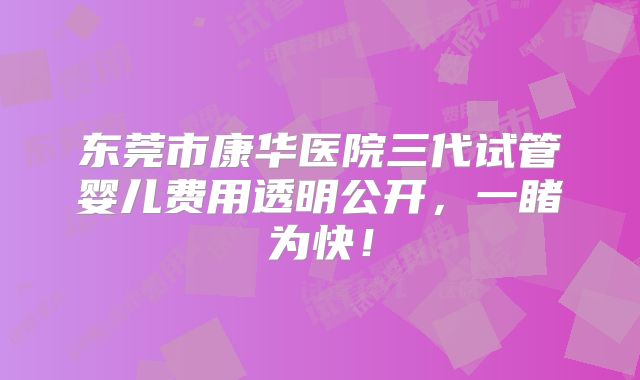 东莞市康华医院三代试管婴儿费用透明公开，一睹为快！