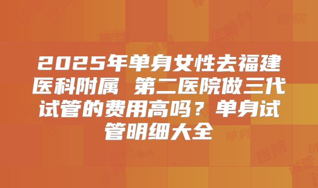 2025年单身女性去福建医科附属 第二医院做三代试管的费用高吗？单身试管明细大全