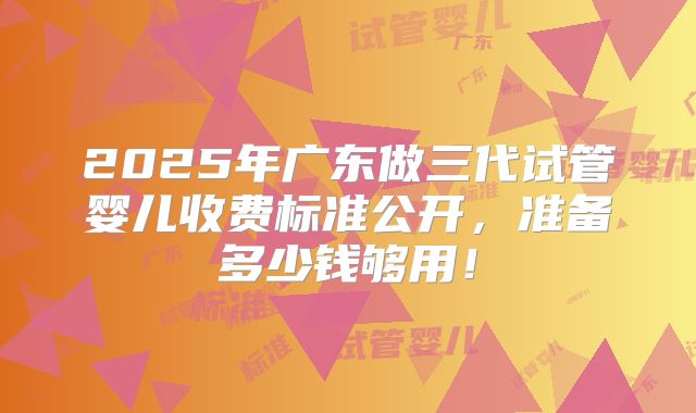 2025年广东做三代试管婴儿收费标准公开，准备多少钱够用！