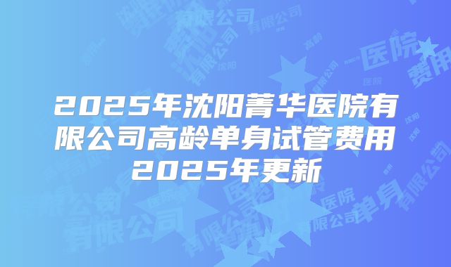 2025年沈阳菁华医院有限公司高龄单身试管费用2025年更新