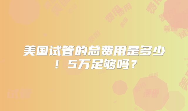 美国试管的总费用是多少！5万足够吗？