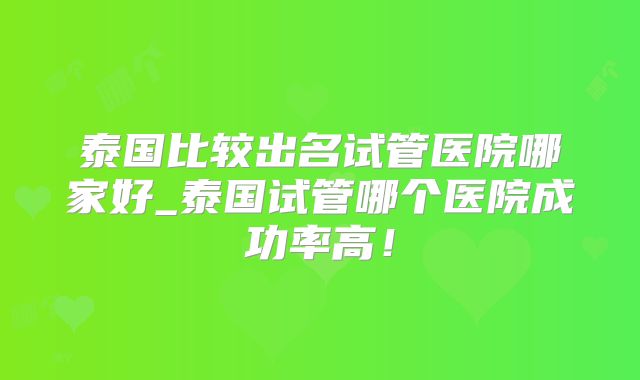 泰国比较出名试管医院哪家好_泰国试管哪个医院成功率高！