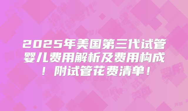 2025年美国第三代试管婴儿费用解析及费用构成!附试管花费清单!