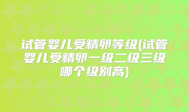试管婴儿受精卵等级(试管婴儿受精卵一级二级三级哪个级别高)
