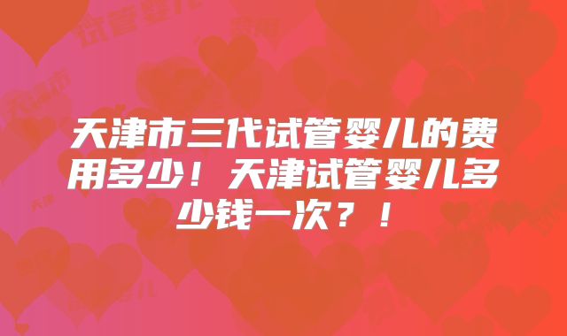 天津市三代试管婴儿的费用多少！天津试管婴儿多少钱一次？！