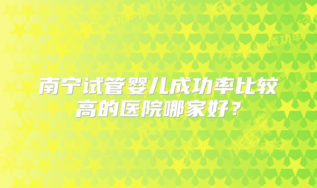 南宁试管婴儿成功率比较高的医院哪家好?